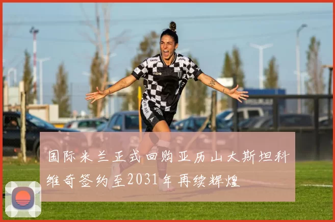国际米兰正式回购亚历山大斯坦科维奇签约至2031年再续辉煌
