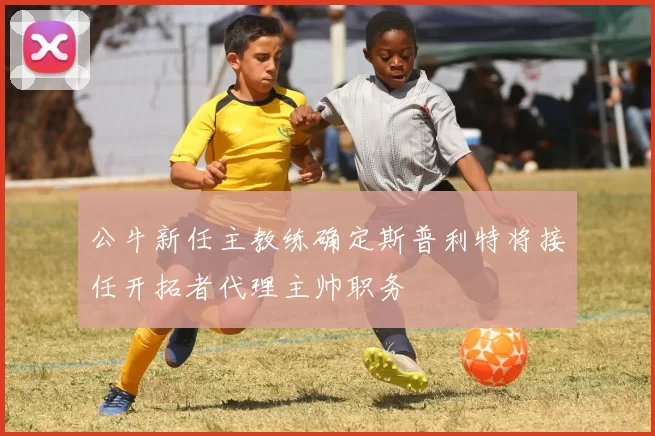 公牛新任主教练确定斯普利特将接任开拓者代理主帅职务