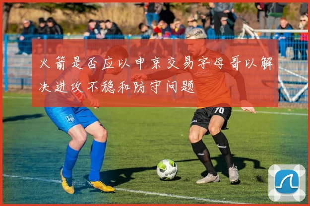 火箭是否应以申京交易字母哥以解决进攻不稳和防守问题