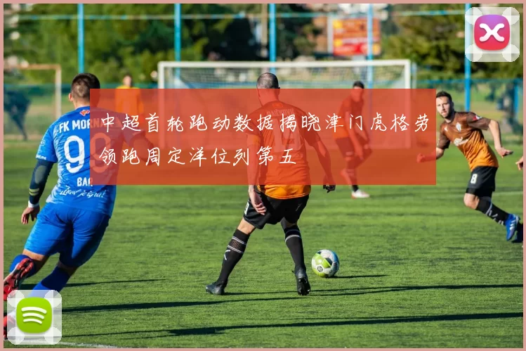 中超首轮跑动数据揭晓津门虎格劳领跑周定洋位列第五