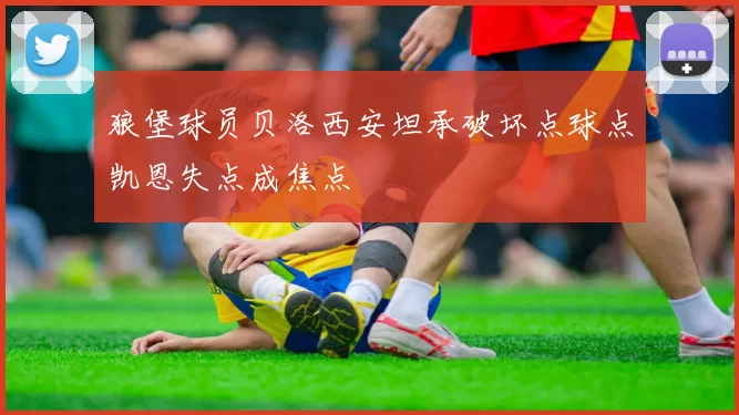 狼堡球员贝洛西安坦承破坏点球点凯恩失点成焦点