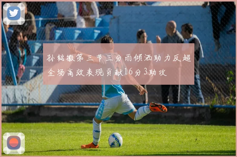 孙铭徽第三节三分雨倾洒助力反超全场高效表现贡献16分3助攻