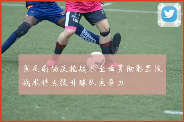 国足前场反抢战术全面贯彻彰显技战术特点提升球队竞争力