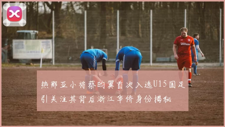 热那亚小将蔡昀翼首次入选U15国足引关注其背后浙江华侨身份揭秘