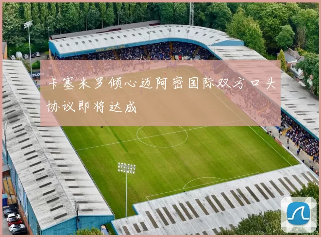 卡塞米罗倾心迈阿密国际双方口头协议即将达成
