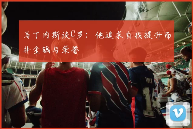 马丁内斯谈C罗：他追求自我提升而非金钱与荣誉