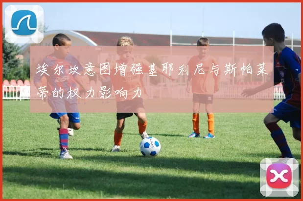 埃尔坎意图增强基耶利尼与斯帕莱蒂的权力影响力