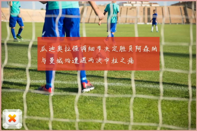 瓜迪奥拉强调细节决定胜负阿森纳与曼城均遭遇两次中柱之痛