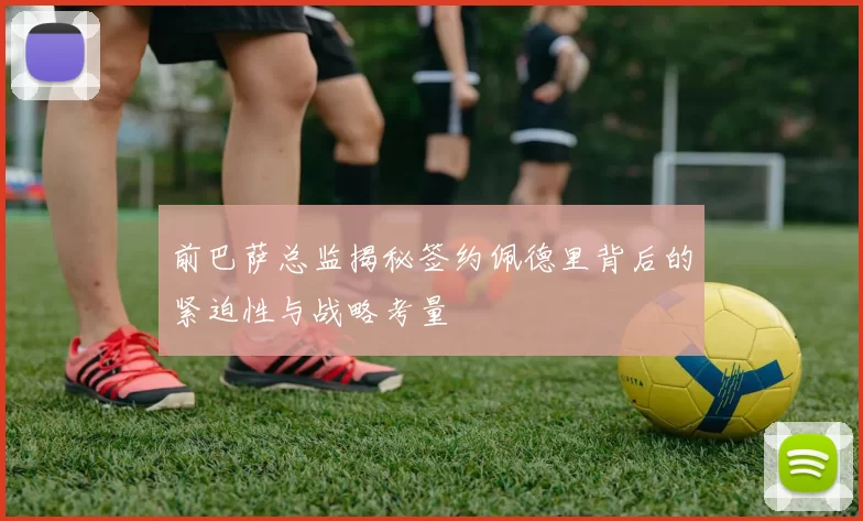 前巴萨总监揭秘签约佩德里背后的紧迫性与战略考量